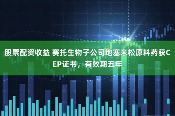 股票配资收益 赛托生物子公司地塞米松原料药获CEP证书，有效期五年