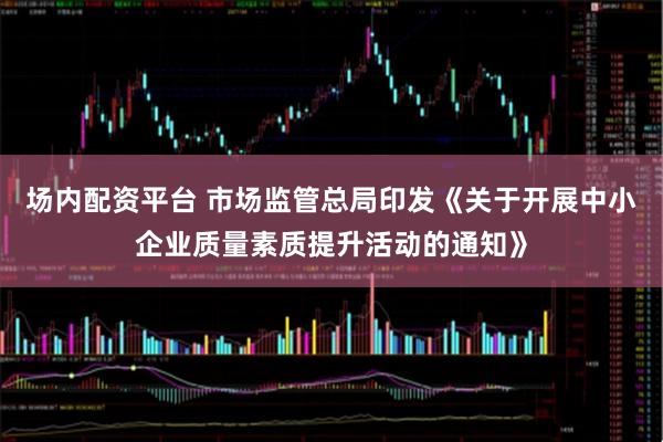 场内配资平台 市场监管总局印发《关于开展中小企业质量素质提升活动的通知》