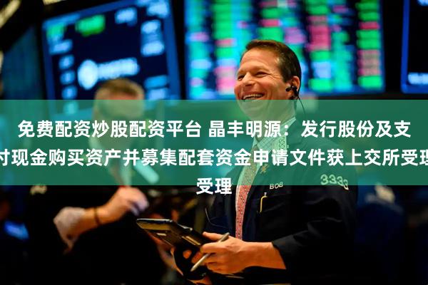 免费配资炒股配资平台 晶丰明源：发行股份及支付现金购买资产并募集配套资金申请文件获上交所受理