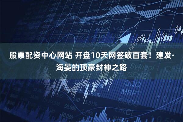 股票配资中心网站 开盘10天网签破百套！建发·海晏的顶豪封神之路