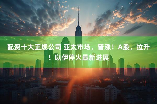 配资十大正规公司 亚太市场，普涨！A股，拉升！以伊停火最新进展