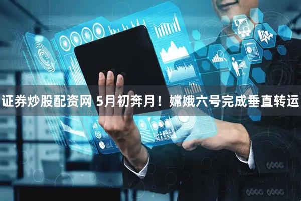 证券炒股配资网 5月初奔月！嫦娥六号完成垂直转运