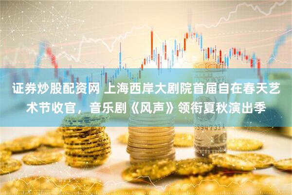 证券炒股配资网 上海西岸大剧院首届自在春天艺术节收官，音乐剧《风声》领衔夏秋演出季