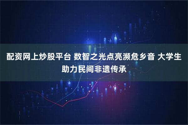 配资网上炒股平台 数智之光点亮濒危乡音 大学生助力民间非遗传承