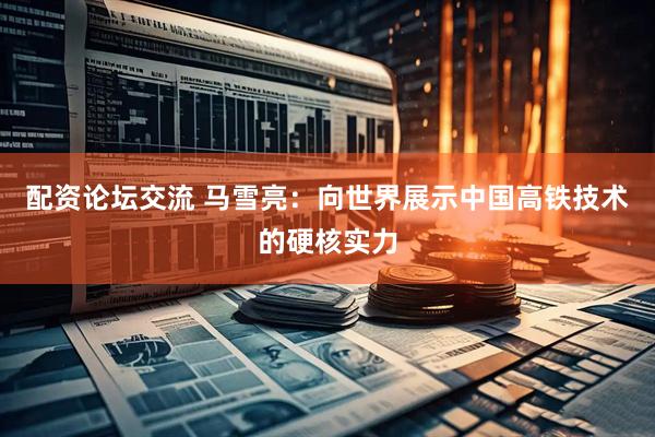 配资论坛交流 马雪亮：向世界展示中国高铁技术的硬核实力
