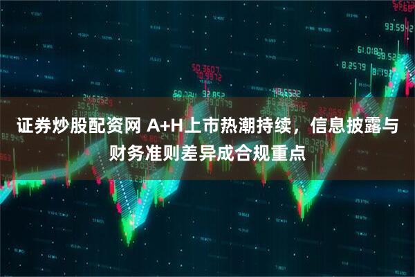 证券炒股配资网 A+H上市热潮持续，信息披露与财务准则差异成合规重点