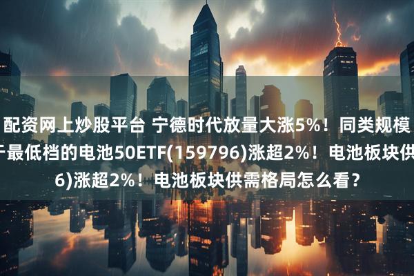 配资网上炒股平台 宁德时代放量大涨5%！同类规模领先、费率处于最低档的电池50ETF(159796)涨超2%！电池板块供需格局怎么看？