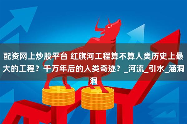 配资网上炒股平台 红旗河工程算不算人类历史上最大的工程？千万年后的人类奇迹？_河流_引水_涵洞
