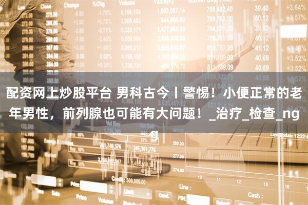 配资网上炒股平台 男科古今丨警惕！小便正常的老年男性，前列腺也可能有大问题！_治疗_检查_ng