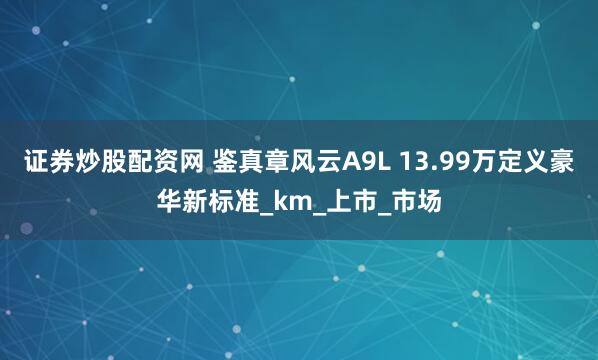 证券炒股配资网 鉴真章风云A9L 13.99万定义豪华新标准_km_上市_市场