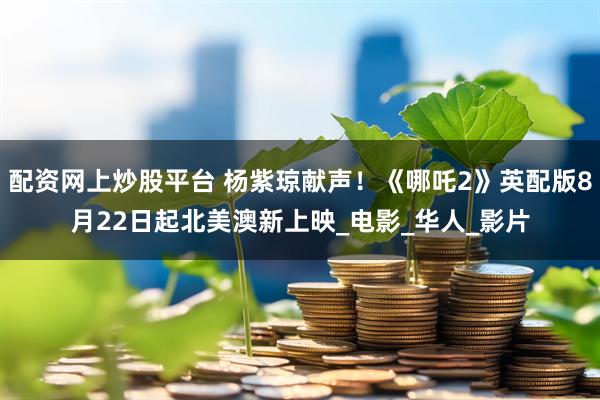 配资网上炒股平台 杨紫琼献声！《哪吒2》英配版8月22日起北美澳新上映_电影_华人_影片