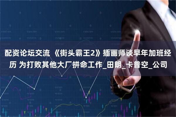 配资论坛交流 《街头霸王2》插画师谈早年加班经历 为打败其他大厂拼命工作_田朗_卡普空_公司