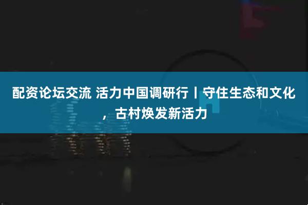 配资论坛交流 活力中国调研行丨守住生态和文化，古村焕发新活力
