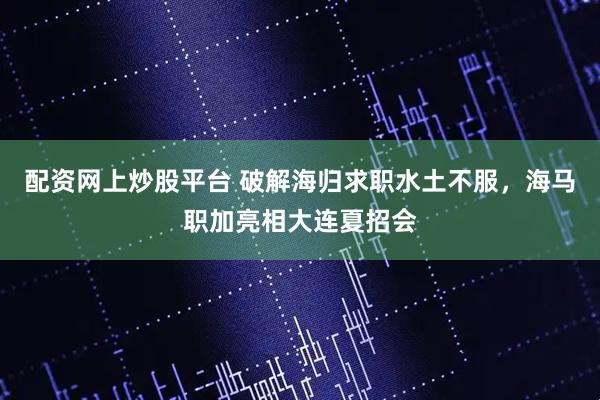 配资网上炒股平台 破解海归求职水土不服，海马职加亮相大连夏招会