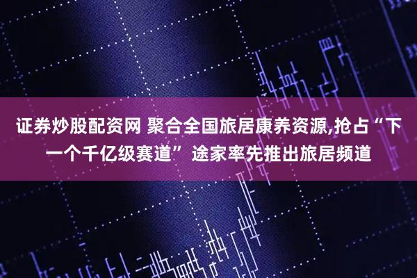 证券炒股配资网 聚合全国旅居康养资源,抢占“下一个千亿级赛道” 途家率先推出旅居频道