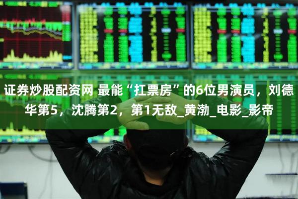 证券炒股配资网 最能“扛票房”的6位男演员，刘德华第5，沈腾第2，第1无敌_黄渤_电影_影帝