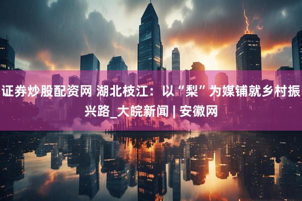 证券炒股配资网 湖北枝江：以“梨”为媒铺就乡村振兴路_大皖新闻 | 安徽网