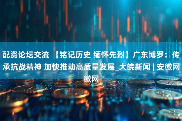配资论坛交流 【铭记历史 缅怀先烈】广东博罗：传承抗战精神 加快推动高质量发展_大皖新闻 | 安徽网