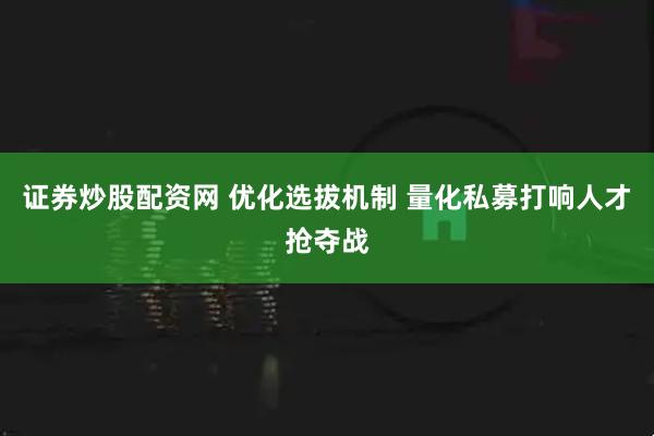 证券炒股配资网 优化选拔机制 量化私募打响人才抢夺战