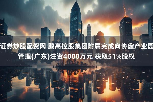 证券炒股配资网 鹏高控股集团附属完成向协鑫产业园管理(广东)注资4000万元 获取51%股权