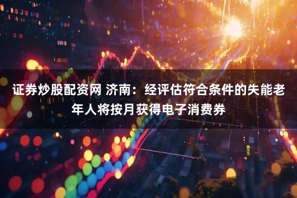 证券炒股配资网 济南：经评估符合条件的失能老年人将按月获得电子消费券